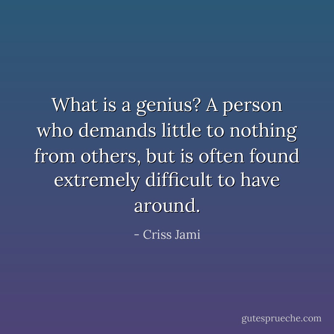 What is a genius? A person who demands little to nothing from others, but is often found extremely difficult to have around. - Criss Jami