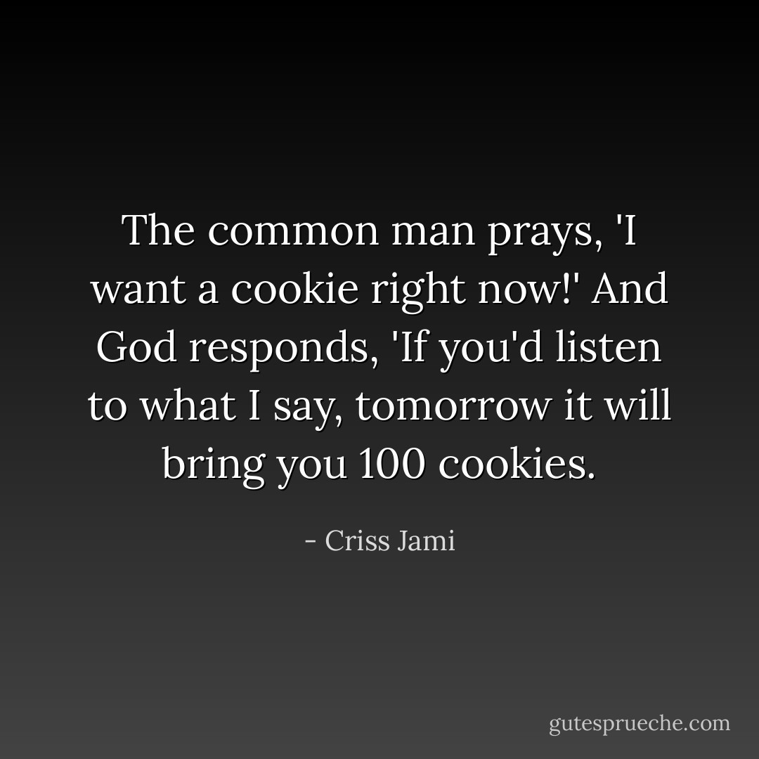 The common man prays, 'I want a cookie right now!' And God responds, 'If you'd listen to what I say, tomorrow it will bring you 100 cookies. - Criss Jami