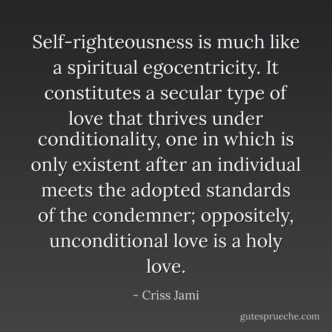 Self-righteousness is much like a spiritual egocentricity. It constitutes a secular type of love that thrives under conditionality, one in which is only existent after an individual meets the adopted standards of the condemner; oppositely, unconditional love is a holy love. - Criss Jami