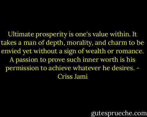 Ultimate prosperity is one's value within. It takes a man of depth, morality, and charm to be envied yet without a sign of wealth or romance. A passion to prove such inner worth is his permission to achieve whatever he desires. - Criss Jami