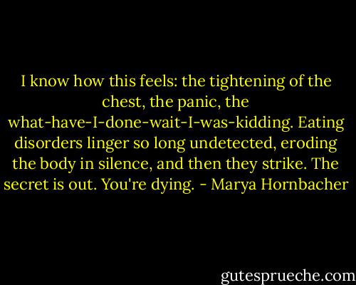 I know how this feels: the tightening of the chest, the panic, the what-have-I-done-wait-I-was-kidding. Eating disorders linger so long undetected, eroding the body in silence, and then they strike. The secret is out. You're dying. - Marya Hornbacher