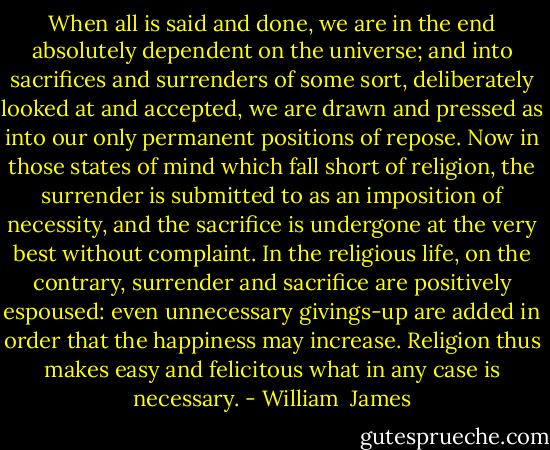 When all is said and done, we are in the end absolutely dependent on the universe; and into sacrifices and surrenders of some sort, deliberately looked at and accepted, we are drawn and pressed as into our only permanent positions of repose. Now in those states of mind which fall short of religion, the surrender is submitted to as an imposition of necessity, and the sacrifice is undergone at the very best without complaint. In the religious life, on the contrary, surrender and sacrifice are positively espoused: even unnecessary givings-up are added in order that the happiness may increase. Religion thus makes easy and felicitous what in any case is necessary. - William  James