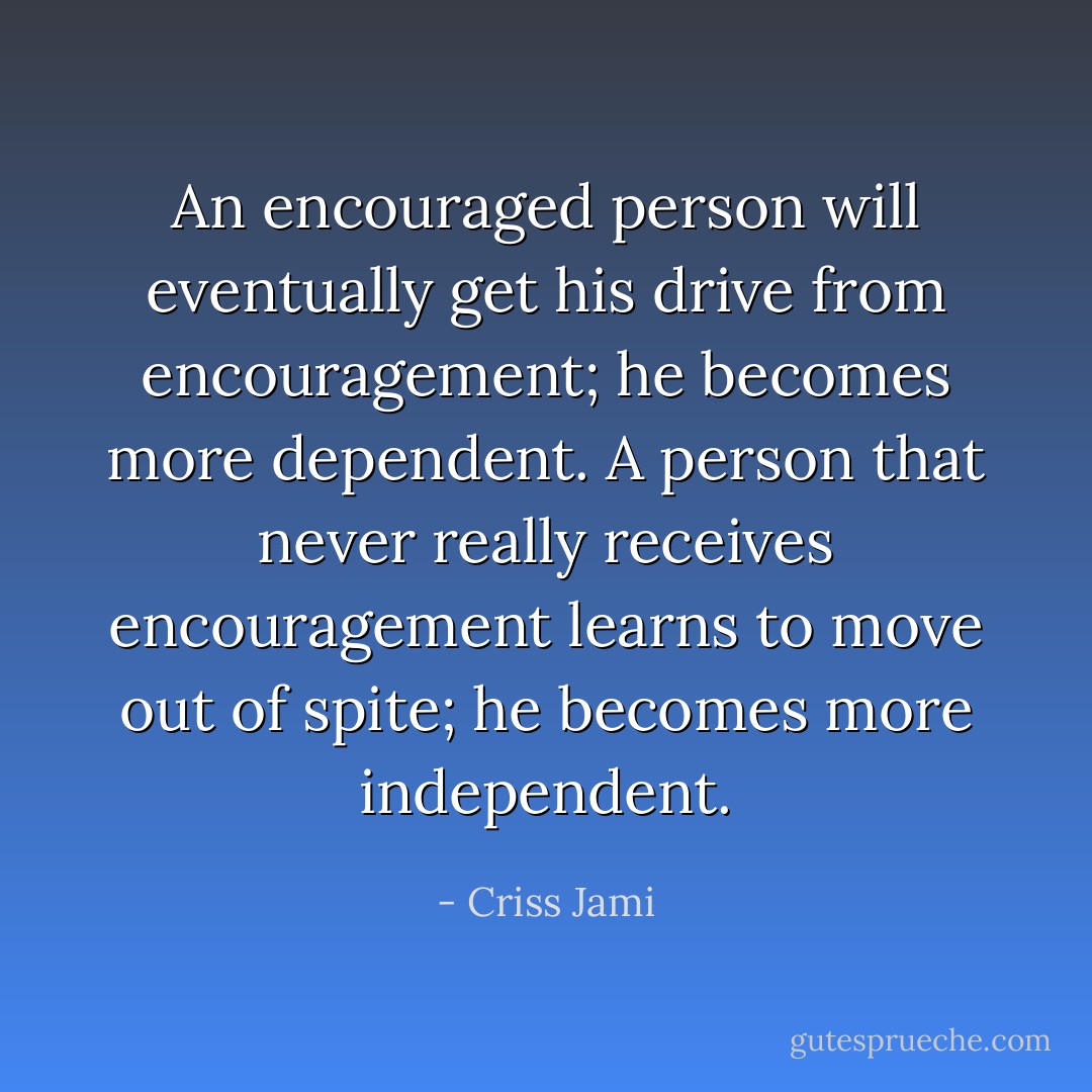 An encouraged person will eventually get his drive from encouragement; he becomes more dependent. A person that never really receives encouragement learns to move out of spite; he becomes more independent. - Criss Jami