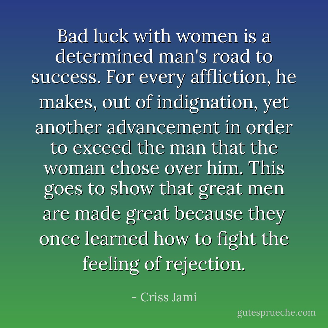 Bad luck with women is a determined man's road to success. For every affliction, he makes, out of indignation, yet another advancement in order to exceed the man that the woman chose over him. This goes to show that great men are made great because they once learned how to fight the feeling of rejection. - Criss Jami