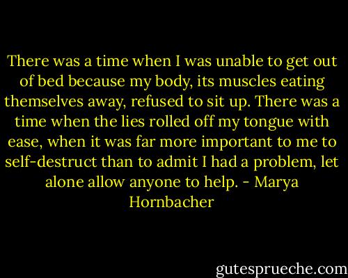 There was a time when I was unable to get out of bed because my body, its muscles eating themselves away, refused to sit up. There was a time when the lies rolled off my tongue with ease, when it was far more important to me to self-destruct than to admit I had a problem, let alone allow anyone to help. - Marya Hornbacher