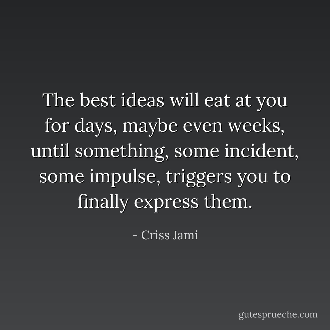 The best ideas will eat at you for days, maybe even weeks, until something, some incident, some impulse, triggers you to finally express them. - Criss Jami