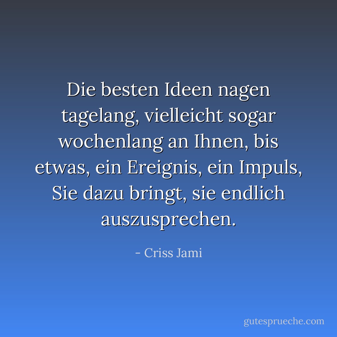 Die besten Ideen nagen tagelang, vielleicht sogar wochenlang an Ihnen, bis etwas, ein Ereignis, ein Impuls, Sie dazu bringt, sie endlich auszusprechen. - Criss Jami<