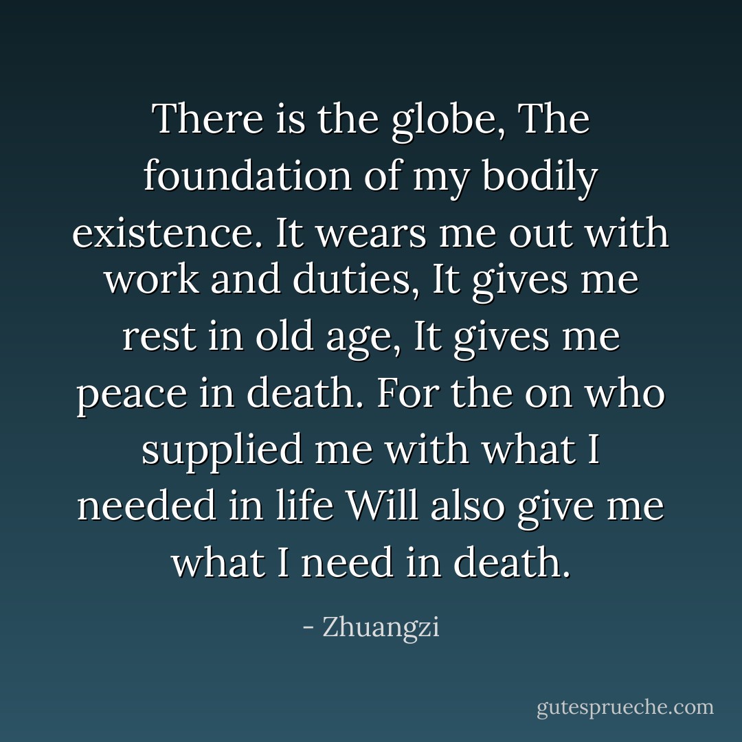 There is the globe,<br />The foundation of my bodily existence.<br />It wears me out with work and duties,<br />It gives me rest in old age,<br />It gives me peace in death.<br />For the on who supplied me with what I needed in life<br />Will also give me what I need in death. - Zhuangzi