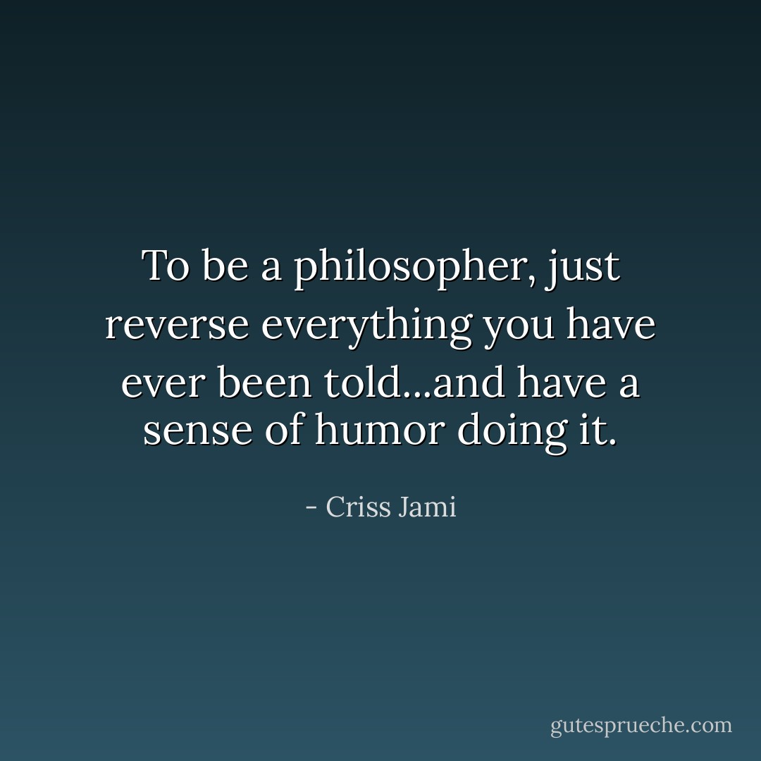To be a philosopher, just reverse everything you have ever been told...and have a sense of humor doing it. - Criss Jami