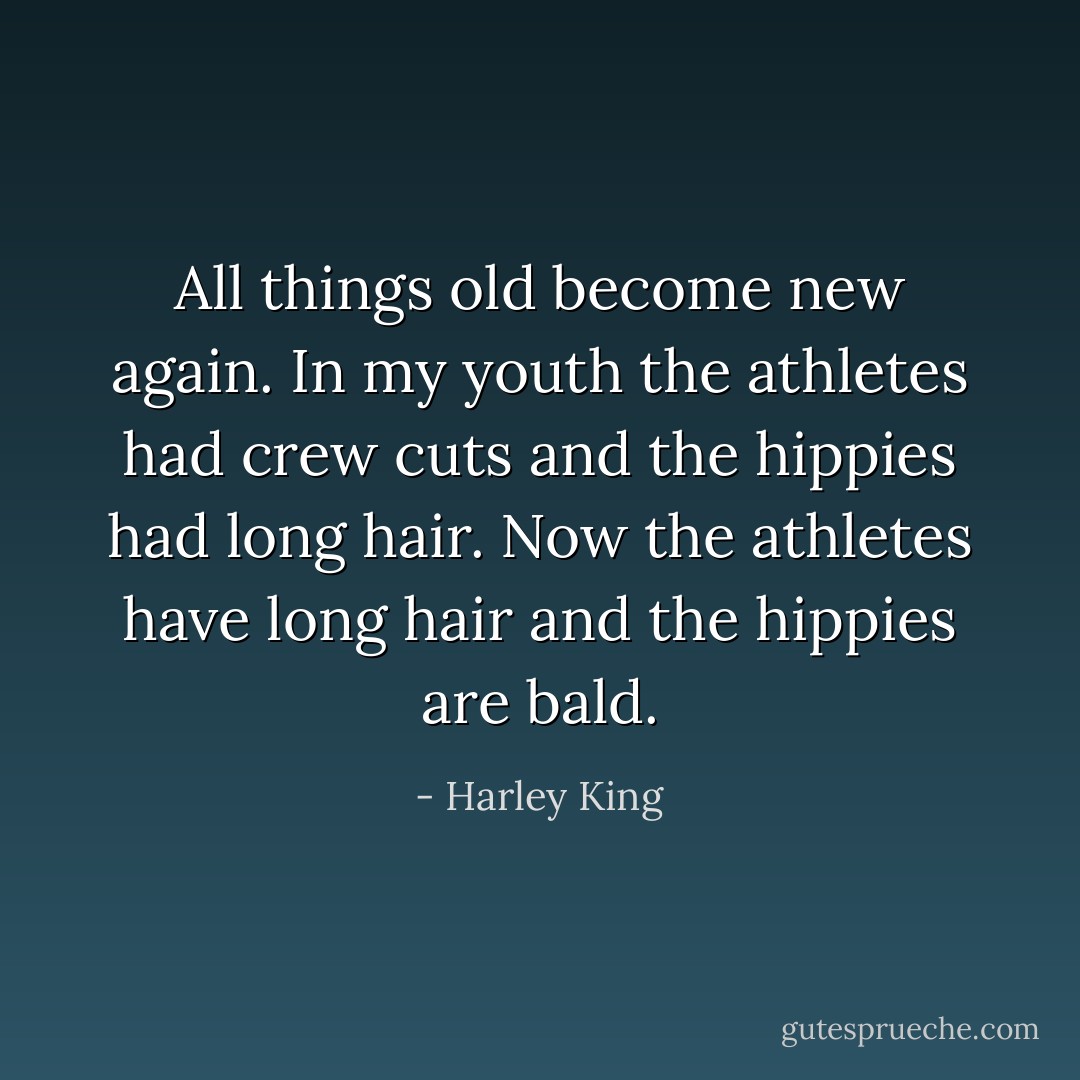All things old become new again. In my youth the athletes had crew cuts and the hippies had long hair. Now the athletes have long hair and the hippies are bald. - Harley King