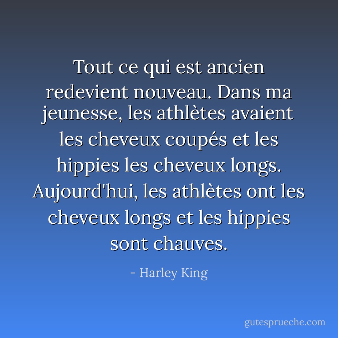 Tout ce qui est ancien redevient nouveau. Dans ma jeunesse, les athlètes avaient les cheveux coupés et les hippies les cheveux longs. Aujourd'hui, les athlètes ont les cheveux longs et les hippies sont chauves. - Harley King