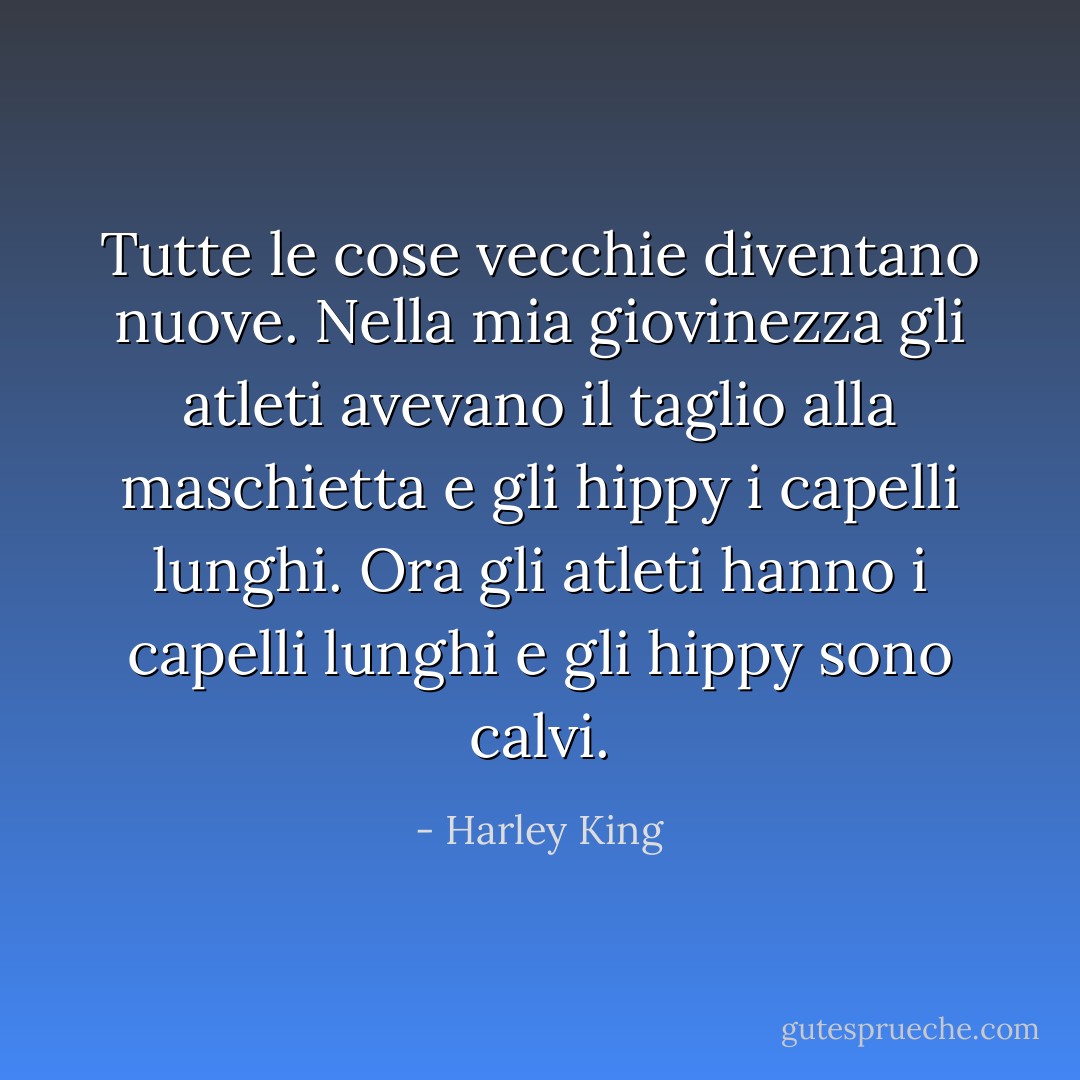 Tutte le cose vecchie diventano nuove. Nella mia giovinezza gli atleti avevano il taglio alla maschietta e gli hippy i capelli lunghi. Ora gli atleti hanno i capelli lunghi e gli hippy sono calvi. - Harley King