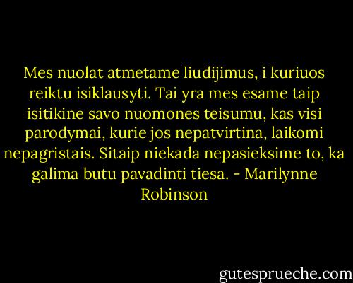 Mes nuolat atmetame liudijimus, i kuriuos reiktu isiklausyti. Tai yra mes esame taip isitikine savo nuomones teisumu, kas visi parodymai, kurie jos nepatvirtina, laikomi nepagristais. Sitaip niekada nepasieksime to, ka galima butu pavadinti tiesa. - Marilynne Robinson