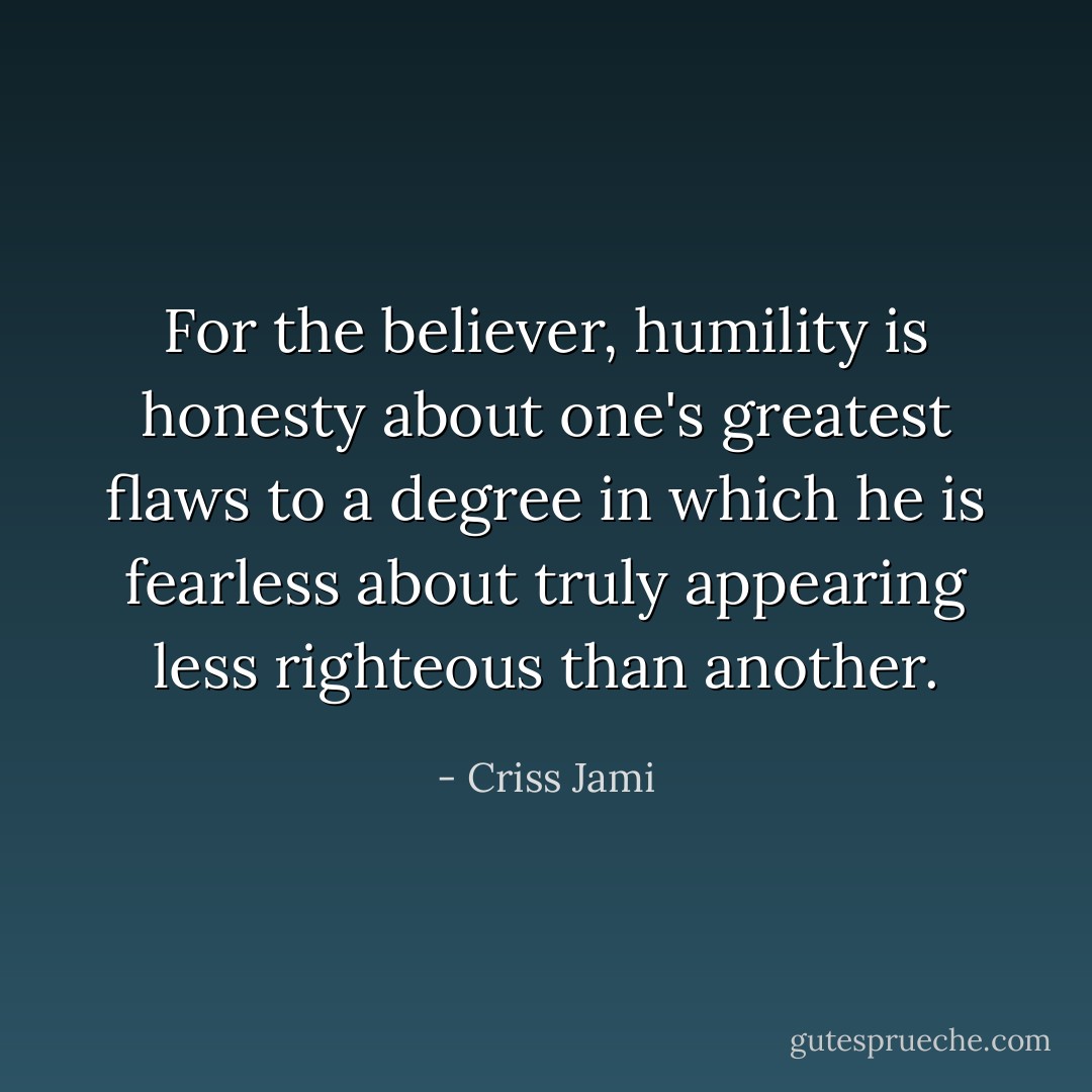 For the believer, humility is honesty about one's greatest flaws to a degree in which he is fearless about truly appearing less righteous than another. - Criss Jami