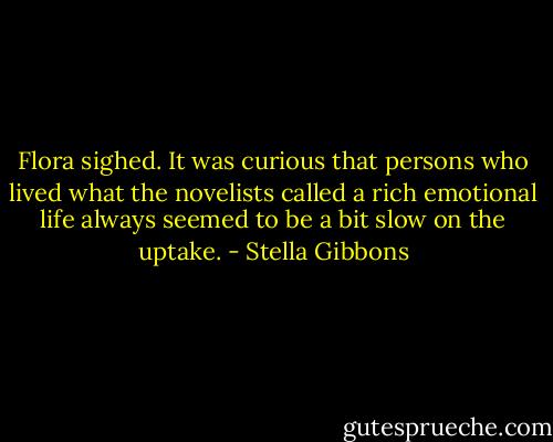 Flora sighed. It was curious that persons who lived what the novelists called a rich emotional life always seemed to be a bit slow on the uptake. - Stella Gibbons