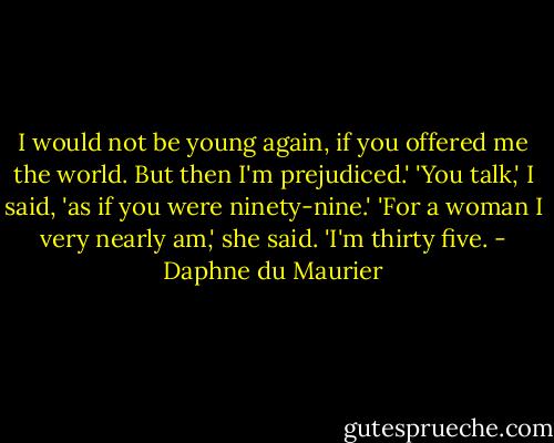 I would not be young again, if you offered me the world. But then I'm prejudiced.'<br />'You talk,' I said, 'as if you were ninety-nine.'<br />'For a woman I very nearly am,' she said. 'I'm thirty five. - Daphne du Maurier