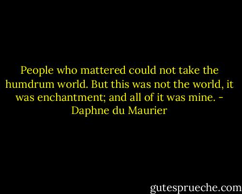 People who mattered could not take the humdrum world. But this was not the world, it was enchantment; and all of it was mine. - Daphne du Maurier