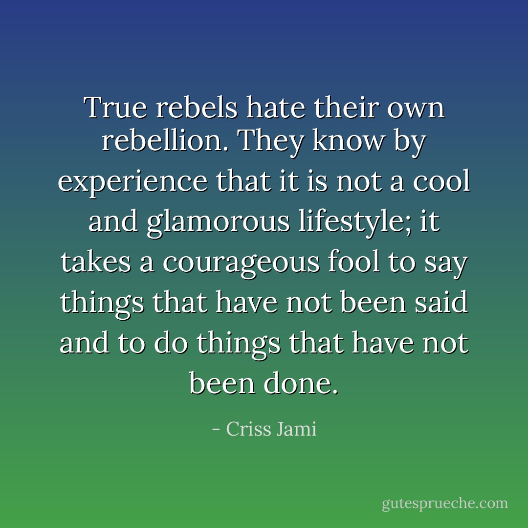 True rebels hate their own rebellion. They know by experience that it is not a cool and glamorous lifestyle; it takes a courageous fool to say things that have not been said and to do things that have not been done. - Criss Jami