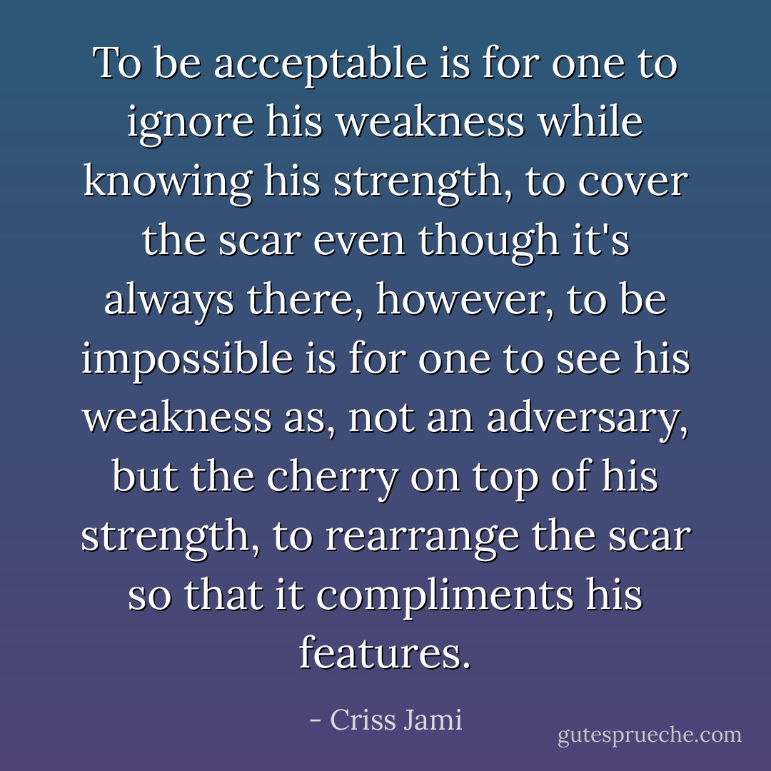 To be acceptable is for one to ignore his weakness while knowing his strength, to cover the scar even though it's always there, however, to be impossible is for one to see his weakness as, not an adversary, but the cherry on top of his strength, to rearrange the scar so that it compliments his features. - Criss Jami