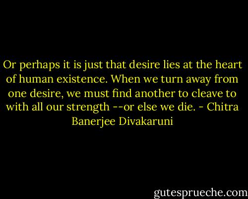 Or perhaps it is just that desire lies at the heart of human existence. When we turn away from one desire, we must find another to cleave to with all our strength --or else we die. - Chitra Banerjee Divakaruni