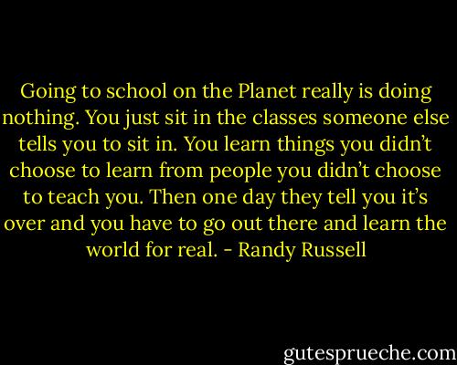 Going to school on the Planet really is doing nothing. You<br />just sit in the classes someone else tells you to sit in. You<br />learn things you didn’t choose to learn from people you<br />didn’t choose to teach you. Then one day they tell you it’s<br />over and you have to go out there and learn the world for<br />real. - Randy Russell