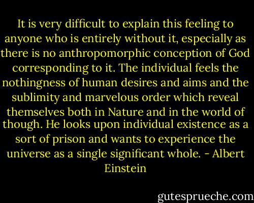 It is very difficult to explain this feeling to anyone who is entirely without it, especially as there is no anthropomorphic conception of God corresponding to it. The individual feels the nothingness of human desires and aims and the sublimity and marvelous order which reveal themselves both in Nature and in the world of though. He looks upon individual existence as a sort of prison and wants to experience the universe as a single significant whole. - Albert Einstein