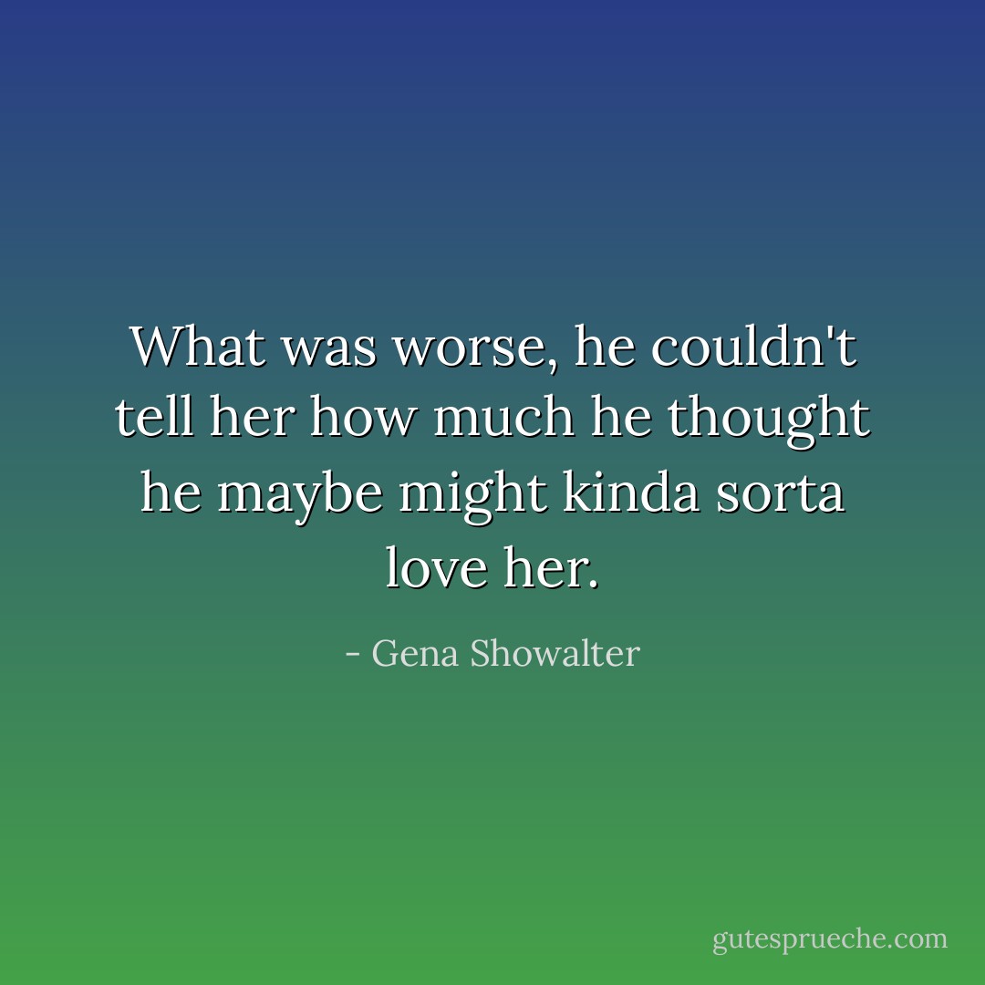 What was worse, he couldn't tell her how much he thought he maybe might kinda sorta love her. - Gena Showalter