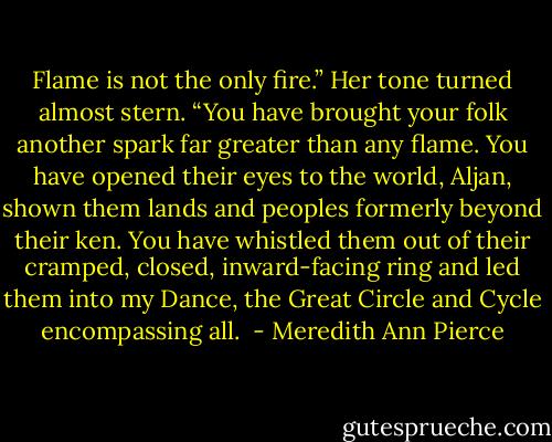 Flame is not the only fire.” Her tone turned almost stern. “You have brought your folk another spark far greater than any flame. You have opened their eyes to the world, Aljan, shown them lands and peoples formerly beyond their ken. You have whistled them out of their cramped, closed, inward-facing ring and led them into my Dance, the Great Circle and Cycle encompassing all.  - Meredith Ann Pierce