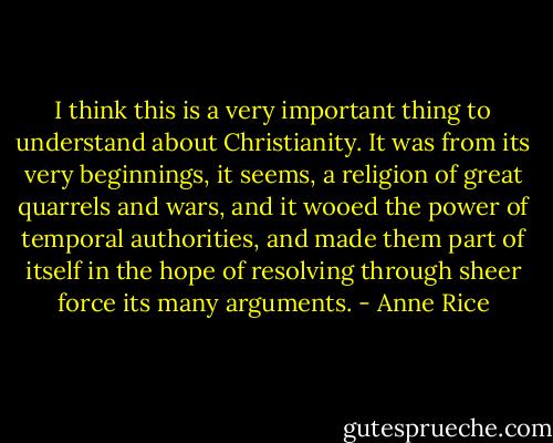 I think this is a very important thing to understand about Christianity. It was from its very beginnings, it seems, a religion of great quarrels and wars, and it wooed the power of temporal authorities, and made them part of itself in the hope of resolving through sheer force its many arguments. - Anne Rice