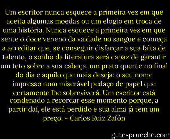 Um escritor nunca esquece a primeira vez em que aceita algumas moedas ou um elogio em troca de uma história. Nunca esquece a primeira vez em que sente o doce veneno da vaidade no sangue e começa a acreditar que, se conseguir disfarçar a sua falta de talento, o sonho da literatura será capaz de garantir um teto sobre a sua cabeça, um prato quente no final do dia e aquilo que mais deseja: o seu nome impresso num miserável pedaço de papel que certamente lhe sobreviverá. Um escritor está condenado a recordar esse momento porque, a partir daí, ele está perdido e sua alma já tem um preço. - Carlos Ruiz Zafón