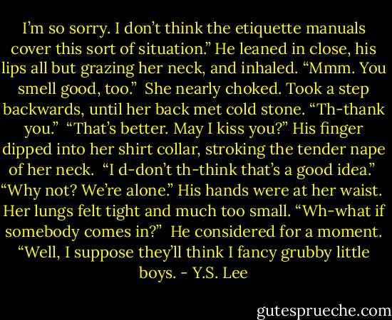 I’m so sorry. I don’t think the etiquette manuals cover this sort of situation.” He leaned in close, his lips all but grazing her neck, and inhaled. “Mmm. You smell good, too.”<br /><br />She nearly choked. Took a step backwards, until her back met cold stone. “Th-thank you.”<br /><br />“That’s better. May I kiss you?” His finger dipped into her shirt collar, stroking the tender nape of her neck.<br /><br />“I d-don’t th-think that’s a good idea.”<br /><br />“Why not? We’re alone.” His hands were at her waist.<br /><br />Her lungs felt tight and much too small. “Wh-what if somebody comes in?”<br /><br />He considered for a moment. “Well, I suppose they’ll think I fancy grubby little boys. - Y.S. Lee