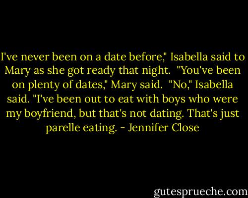 I've never been on a date before," Isabella said to Mary as she got ready that night. <br />"You've been on plenty of dates," Mary said. <br />"No," Isabella said. "I've been out to eat with boys who were my boyfriend, but that's not dating. That's just parelle eating. - Jennifer Close