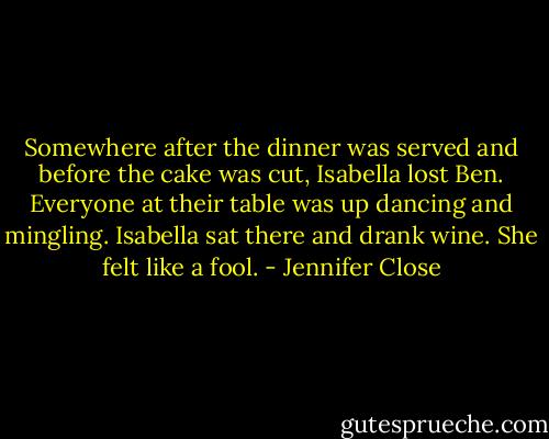 Somewhere after the dinner was served and before the cake was cut, Isabella lost Ben. Everyone at their table was up dancing and mingling. Isabella sat there and drank wine. She felt like a fool. - Jennifer Close