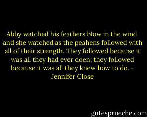 Abby watched his feathers blow in the wind, and she watched as the peahens followed with all of their strength. They followed because it was all they had ever doen; they followed because it was all they knew how to do. - Jennifer Close