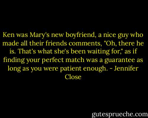 Ken was Mary's new boyfriend, a nice guy who made all their friends comments, "Oh, there he is. That's what she's been waiting for," as if finding your perfect match was a guarantee as long as you were patient enough. - Jennifer Close