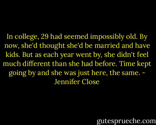 In college, 29 had seemed impossibly old. By now, she'd thought she'd be married and have kids. But as each year went by, she didn't feel much different than she had before. Time kept going by and she was just here, the same. - Jennifer Close
