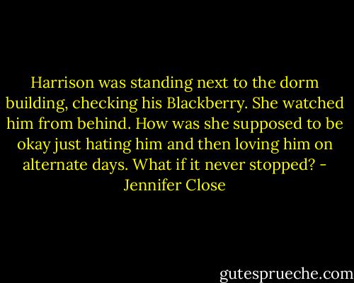 Harrison was standing next to the dorm building, checking his Blackberry. She watched him from behind. How was she supposed to be okay just hating him and then loving him on alternate days. What if it never stopped? - Jennifer Close