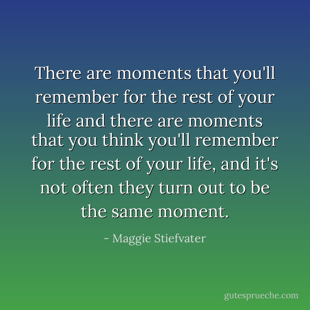 There are moments that you'll remember for the rest of your life and there are moments that you <i>think</i> you'll remember for the rest of your life, and it's not often they turn out to be the same moment. - Maggie Stiefvater