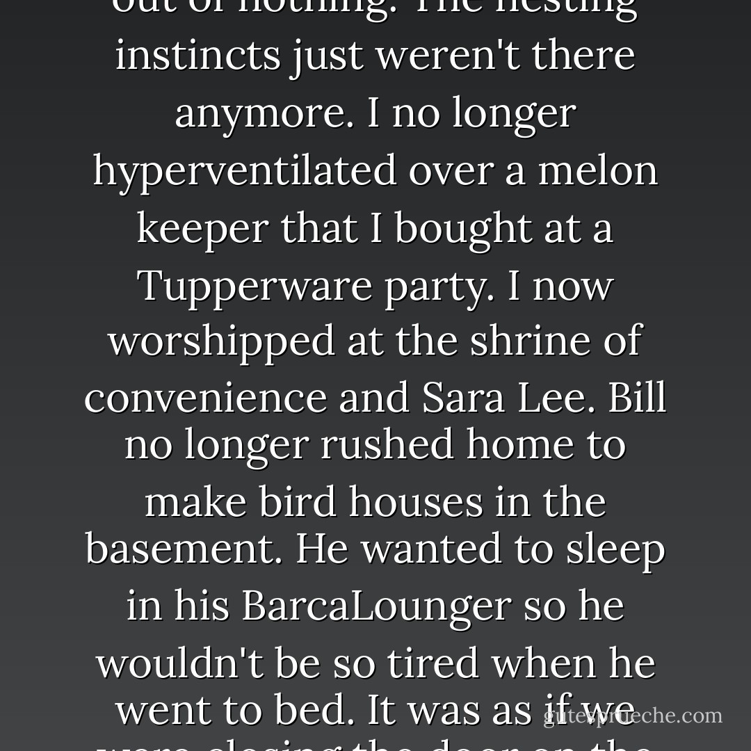 After twenty-two years of marriage, we had outgrown the challenge of making something out of nothing. The nesting instincts just weren't there anymore. I no longer hyperventilated over a melon keeper that I bought at a Tupperware party. I now worshipped at the shrine of convenience and Sara Lee. Bill no longer rushed home to make bird houses in the basement. He wanted to sleep in his BarcaLounger so he wouldn't be so tired when he went to bed.<br />It was as if we were closing the door on the years of struggle. It wasn't fun anymore. - Erma Bombeck