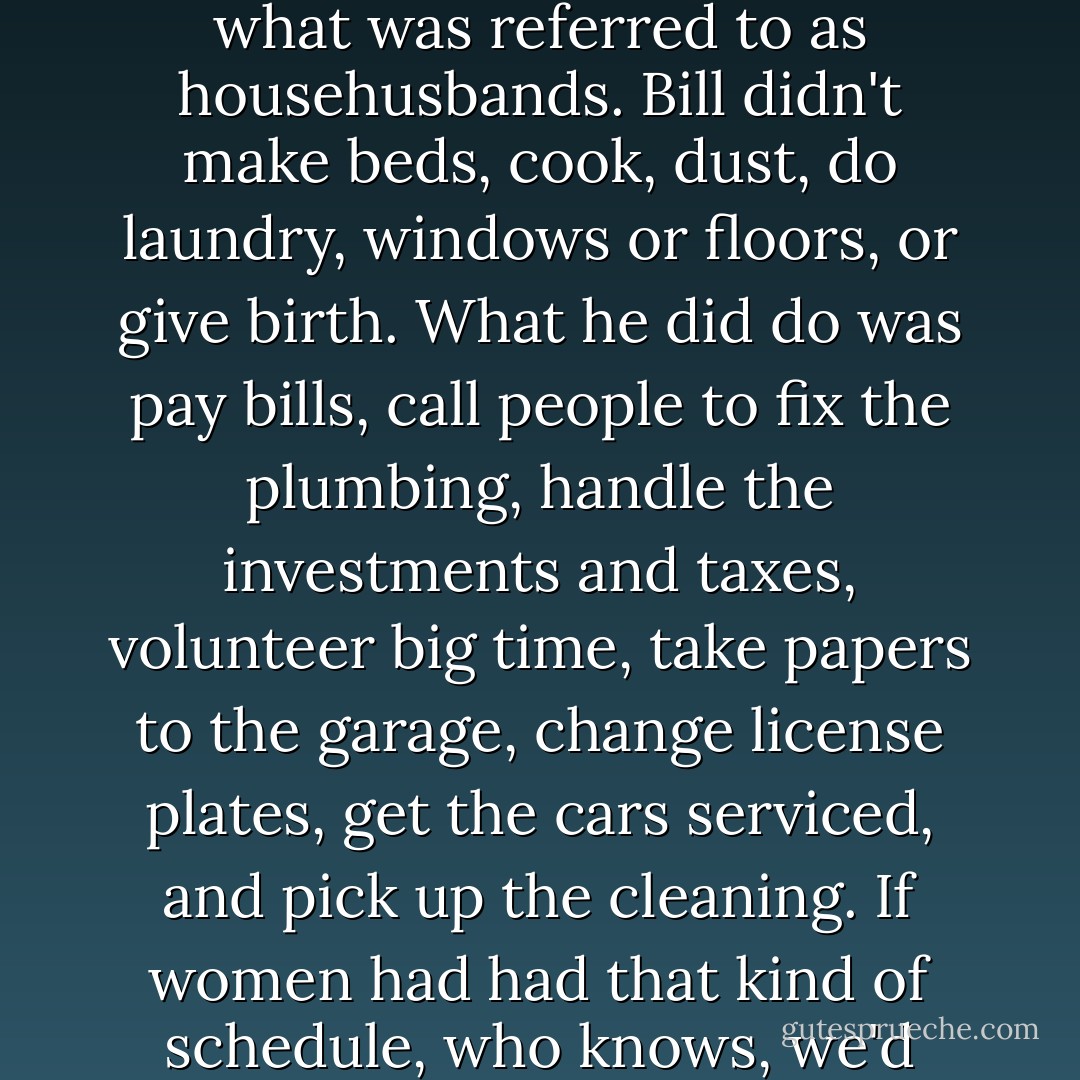 In all honesty, men changed a few rules when they became what was referred to as househusbands. Bill didn't make beds, cook, dust, do laundry, windows or floors, or give birth. What he did do was pay bills, call people to fix the plumbing, handle the investments and taxes, volunteer big time, take papers to the garage, change license plates, get the cars serviced, and pick up the cleaning. If women had had that kind of schedule, who knows, we'd probably still be in the home. - Erma Bombeck