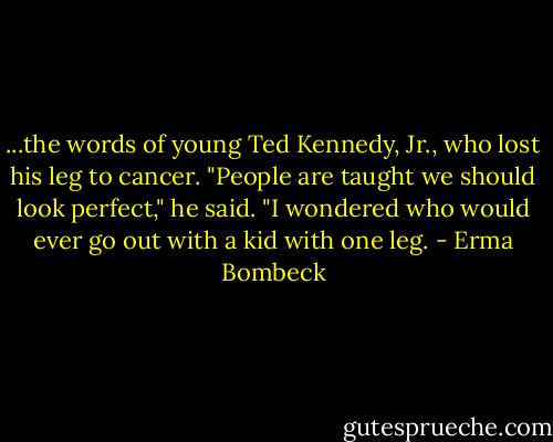 ...the words of young Ted Kennedy, Jr., who lost his leg to cancer. "People are taught we should look perfect," he said. "I wondered who would ever go out with a kid with one leg. - Erma Bombeck