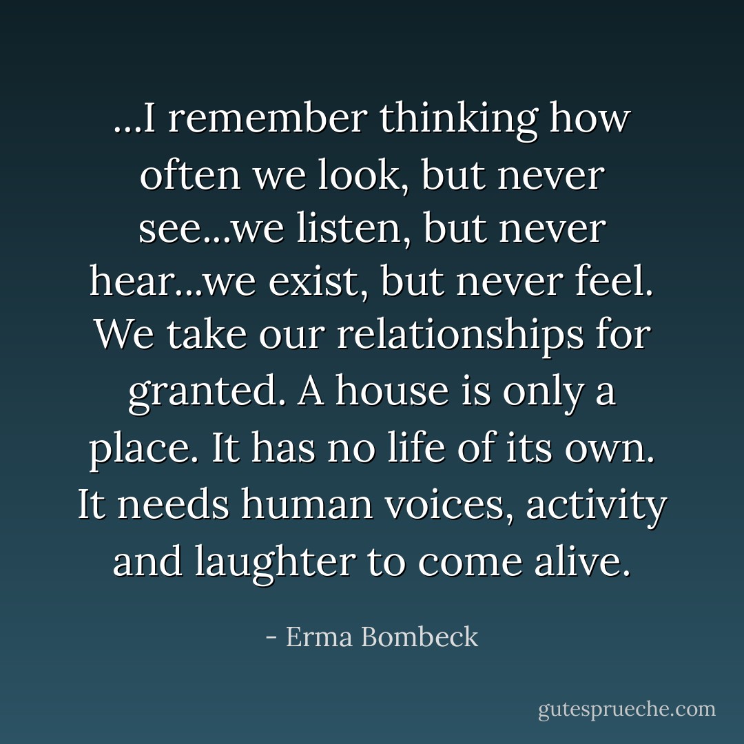 ...I remember thinking how often we look, but never see...we listen, but never hear...we exist, but never feel. We take our relationships for granted. A house is only a place. It has no life of its own. It needs human voices, activity and laughter to come alive. - Erma Bombeck