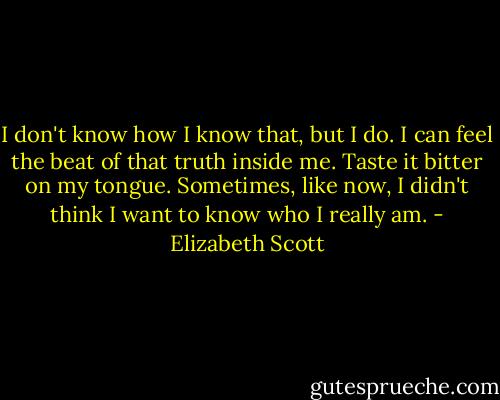 I don't know how I know that, but I do. I can feel the beat of that truth inside me. Taste it bitter on my tongue.<br />Sometimes, like now, I didn't think I want to know who I really am. - Elizabeth Scott
