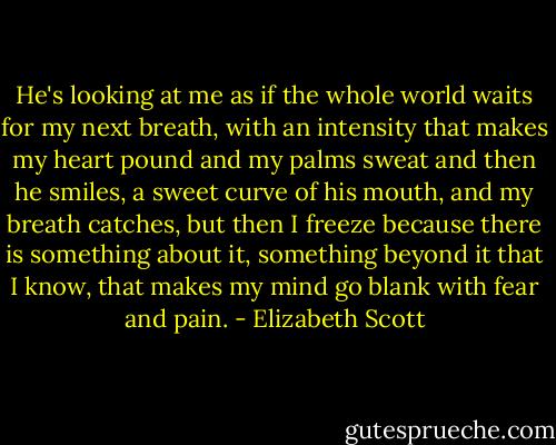 He's looking at me as if the whole world waits for my next breath, with an intensity that makes my heart pound and my palms sweat and then he smiles, a sweet curve of his mouth, and my breath catches, but then I freeze because there is something about it, something beyond it that I know, that makes my mind go blank with fear and pain. - Elizabeth Scott