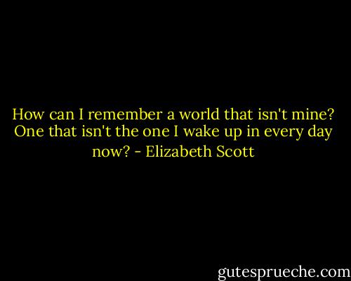 How can I remember a world that isn't mine? One that isn't the one I wake up in every day now? - Elizabeth Scott