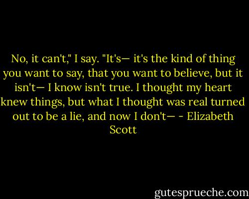 No, it can't," I say. "It's— it's the kind of thing you want to say, that you want to believe, but it isn't— I know isn't true. I thought my heart knew things, but what I thought was real turned out to be a lie, and now I don't— - Elizabeth Scott