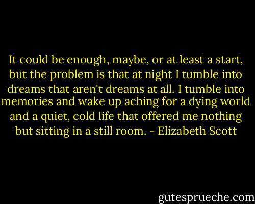 It could be enough, maybe, or at least a start, but the problem is that at night I tumble into dreams that aren't dreams at all. I tumble into memories and wake up aching for a dying world and a quiet, cold life that offered me nothing but sitting in a still room. - Elizabeth Scott