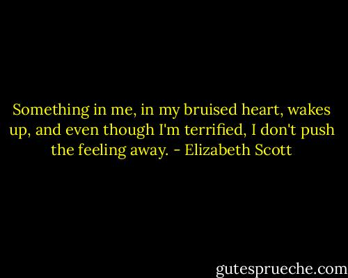Something in me, in my bruised heart, wakes up, and even though I'm terrified, I don't push the feeling away. - Elizabeth Scott