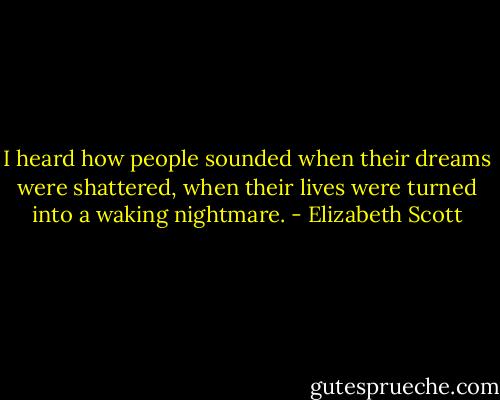 I heard how people sounded when their dreams were shattered, when their lives were turned into a waking nightmare. - Elizabeth Scott