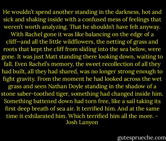 He wouldn’t spend another standing in the darkness, hot and sick and shaking inside with a confused mess of feelings that weren’t worth analyzing. That he shouldn’t have felt anyway.<br />With Rachel gone it was like balancing on the edge of a cliff—and all the little wildflowers, the netting of grass and roots that kept the cliff from sliding into the sea below, were gone. It was just Matt standing there looking down, waiting to fall.<br />Even Rachel’s memory, the sweet recollection of all they had built, all they had shared, was no longer strong enough to fight gravity. From the moment he had looked across the wet grass and seen Nathan Doyle standing in the shadow of a stone saber-toothed tiger, something had changed inside him. Something battened down had torn free, like a sail taking its first deep breath of sea air.<br />It terrified him.<br />And at the same time it exhilarated him.<br />Which terrified him all the more. - Josh Lanyon